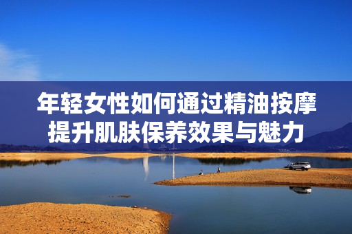 年轻女性如何通过精油按摩提升肌肤保养效果与魅力