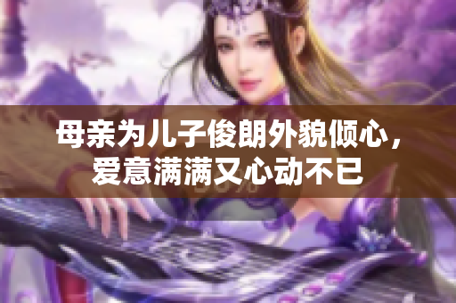 母亲为儿子俊朗外貌倾心，爱意满满又心动不已