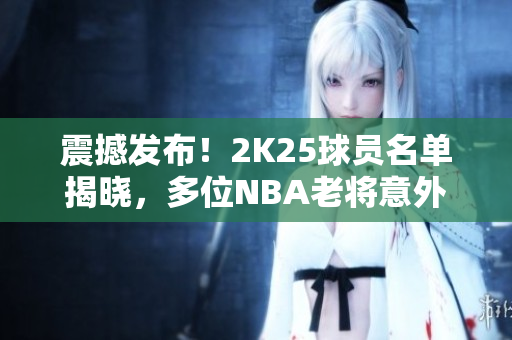 震撼发布！2K25球员名单揭晓，多位NBA老将意外落选