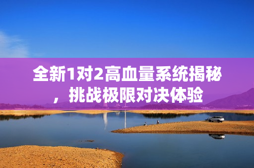 全新1对2高血量系统揭秘，挑战极限对决体验