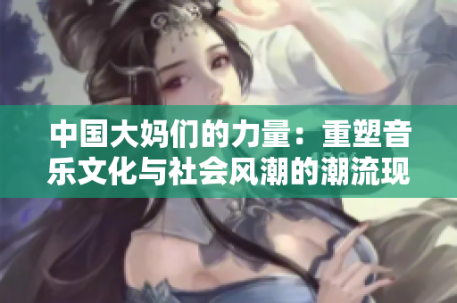 中国大妈们的力量：重塑音乐文化与社会风潮的潮流现象