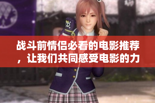 战斗前情侣必看的电影推荐，让我们共同感受电影的力量与情感