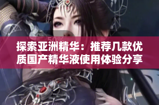 探索亚洲精华：推荐几款优质国产精华液使用体验分享