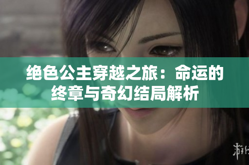 绝色公主穿越之旅：命运的终章与奇幻结局解析