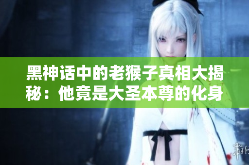 黑神话中的老猴子真相大揭秘：他竟是大圣本尊的化身