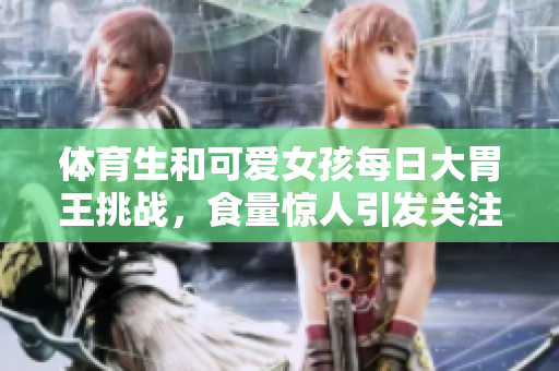 体育生和可爱女孩每日大胃王挑战，食量惊人引发关注