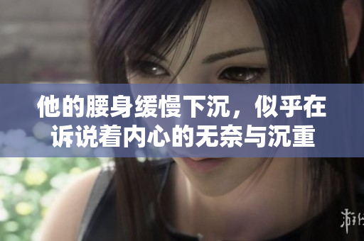 他的腰身缓慢下沉，似乎在诉说着内心的无奈与沉重