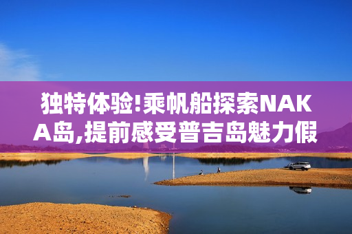 独特体验!乘帆船探索NAKA岛,提前感受普吉岛魅力假期