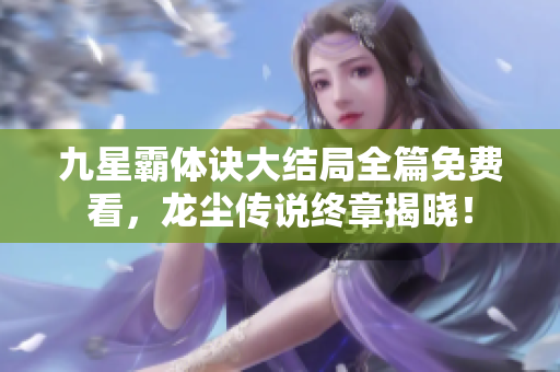 九星霸体诀大结局全篇免费看，龙尘传说终章揭晓！