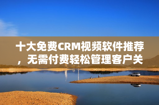 十大免费CRM视频软件推荐，无需付费轻松管理客户关系