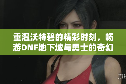 重温沃特碧的精彩时刻，畅游DNF地下城与勇士的奇幻世界