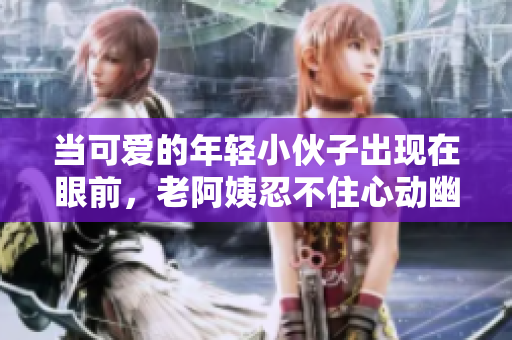 当可爱的年轻小伙子出现在眼前，老阿姨忍不住心动幽默吐槽