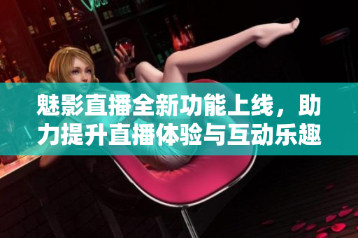 魅影直播全新功能上线，助力提升直播体验与互动乐趣