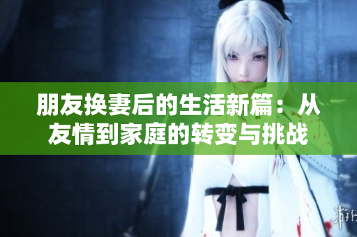 朋友换妻后的生活新篇：从友情到家庭的转变与挑战