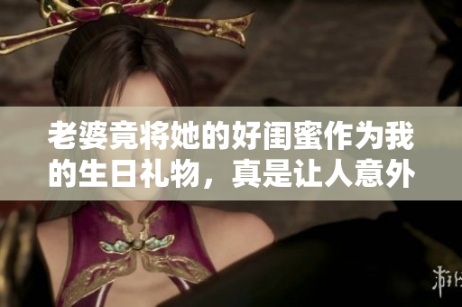 老婆竟将她的好闺蜜作为我的生日礼物，真是让人意外！