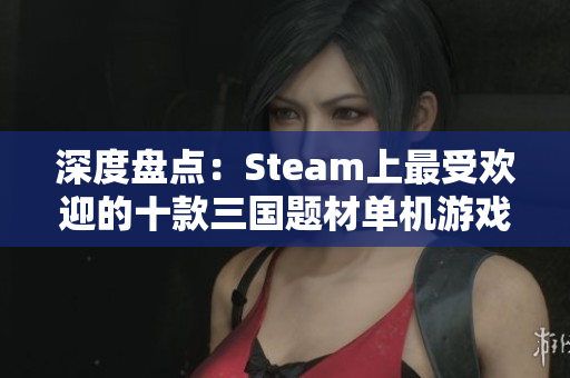 深度盘点：Steam上最受欢迎的十款三国题材单机游戏推荐
