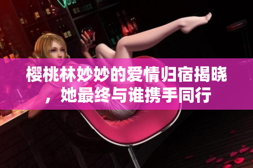 樱桃林妙妙的爱情归宿揭晓，她最终与谁携手同行