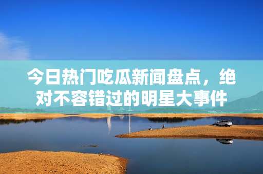 今日热门吃瓜新闻盘点，绝对不容错过的明星大事件