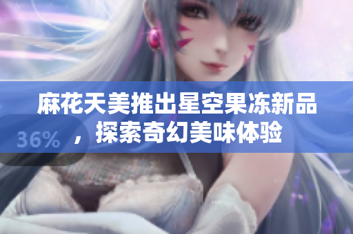 麻花天美推出星空果冻新品，探索奇幻美味体验