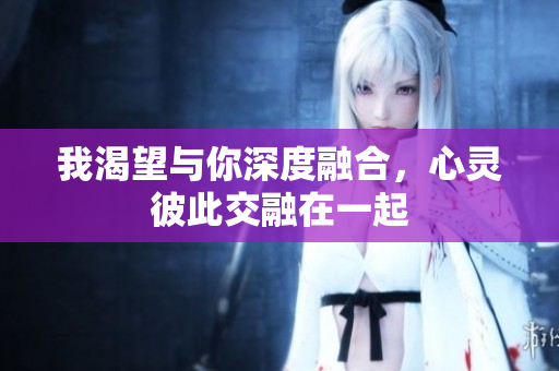 我渴望与你深度融合，心灵彼此交融在一起