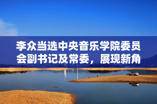 李众当选中央音乐学院委员会副书记及常委，展现新角色新责任
