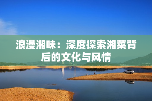 浪漫湘味：深度探索湘菜背后的文化与风情