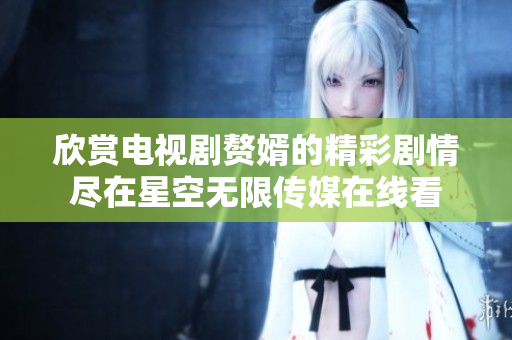 欣赏电视剧赘婿的精彩剧情尽在星空无限传媒在线看
