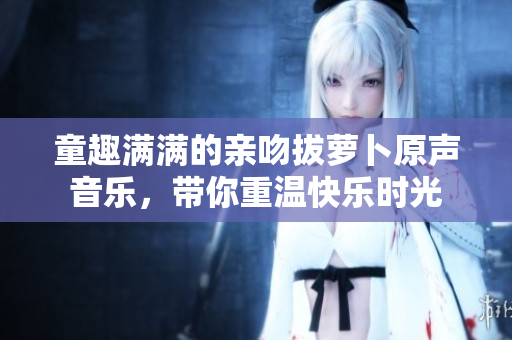 童趣满满的亲吻拔萝卜原声音乐，带你重温快乐时光
