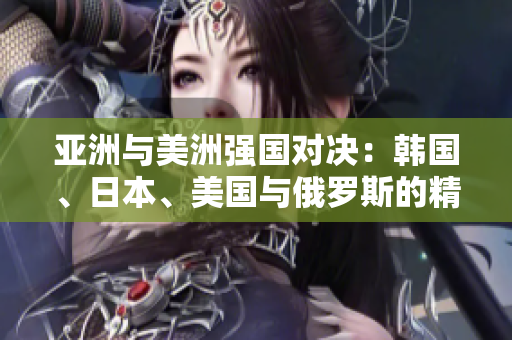 亚洲与美洲强国对决：韩国、日本、美国与俄罗斯的精彩碰撞