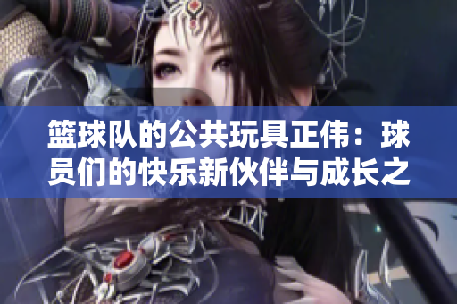 篮球队的公共玩具正伟：球员们的快乐新伙伴与成长之路