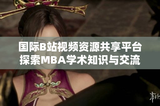 国际B站视频资源共享平台探索MBA学术知识与交流新方式