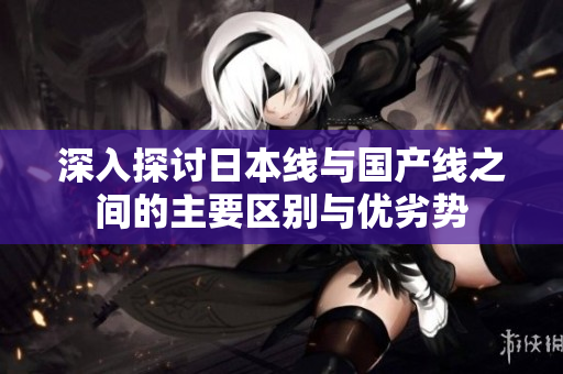 深入探讨日本线与国产线之间的主要区别与优劣势
