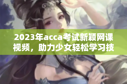 2023年acca考试新颖网课视频，助力少女轻松学习技巧