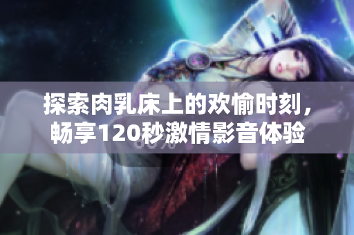 探索肉乳床上的欢愉时刻，畅享120秒激情影音体验