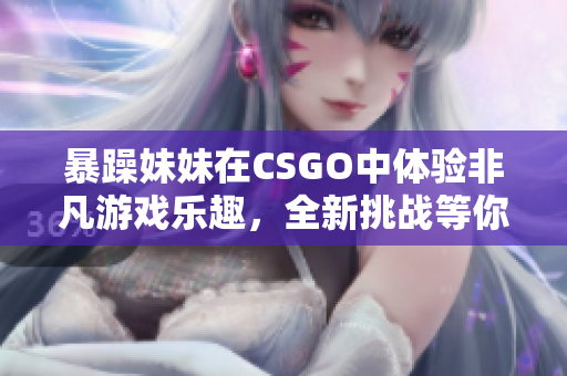 暴躁妹妹在CSGO中体验非凡游戏乐趣，全新挑战等你来战