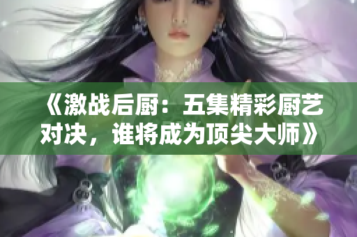 《激战后厨：五集精彩厨艺对决，谁将成为顶尖大师》