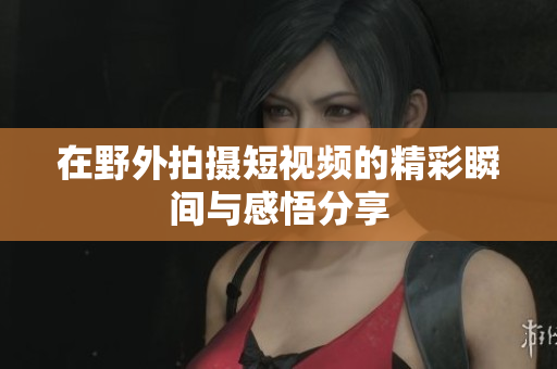 在野外拍摄短视频的精彩瞬间与感悟分享