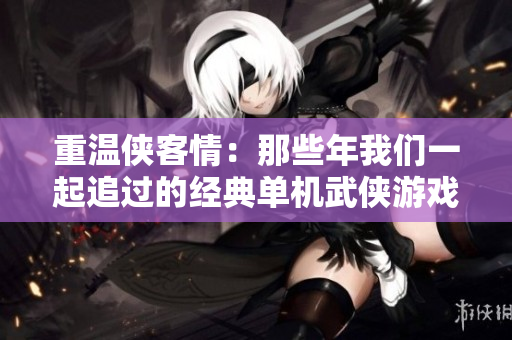 重温侠客情：那些年我们一起追过的经典单机武侠游戏回忆