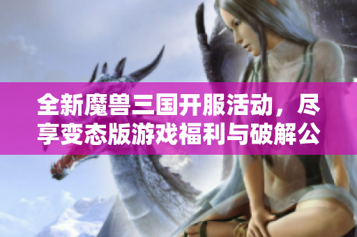全新魔兽三国开服活动，尽享变态版游戏福利与破解公益体验