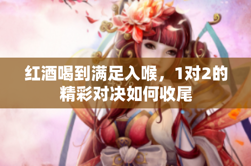 红酒喝到满足入喉，1对2的精彩对决如何收尾