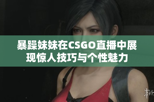 暴躁妹妹在CSGO直播中展现惊人技巧与个性魅力