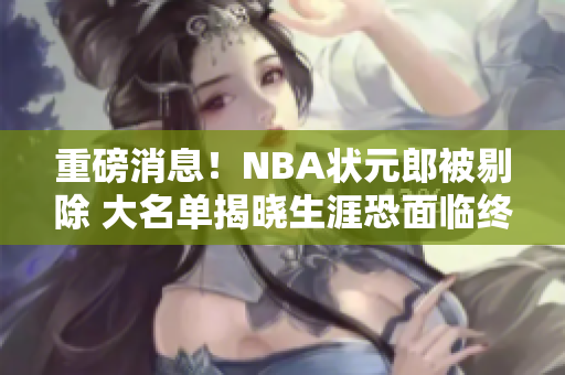 重磅消息！NBA状元郎被剔除 大名单揭晓生涯恐面临终结