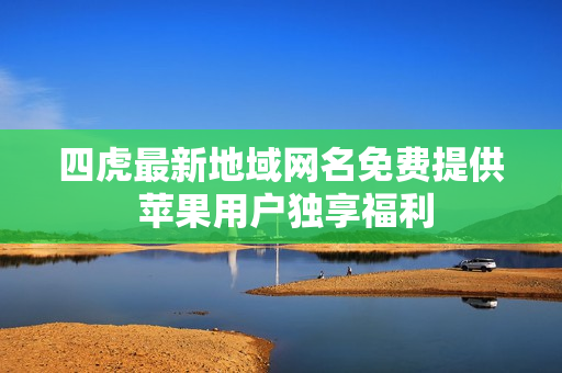 四虎最新地域网名免费提供 苹果用户独享福利
