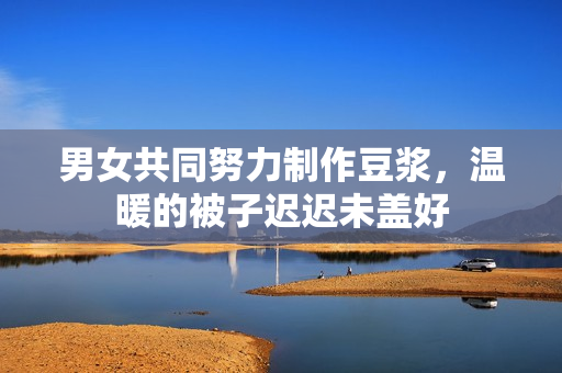 男女共同努力制作豆浆，温暖的被子迟迟未盖好
