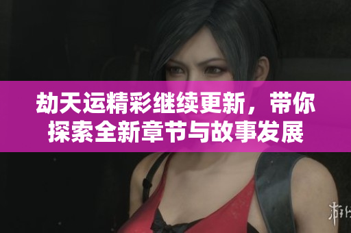 劫天运精彩继续更新，带你探索全新章节与故事发展