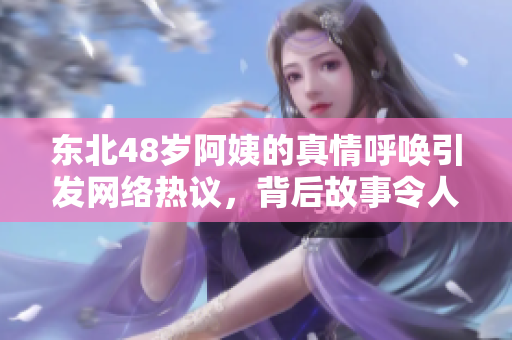 东北48岁阿姨的真情呼唤引发网络热议，背后故事令人深思