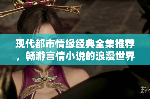 现代都市情缘经典全集推荐，畅游言情小说的浪漫世界