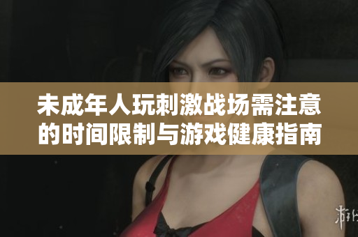 未成年人玩刺激战场需注意的时间限制与游戏健康指南