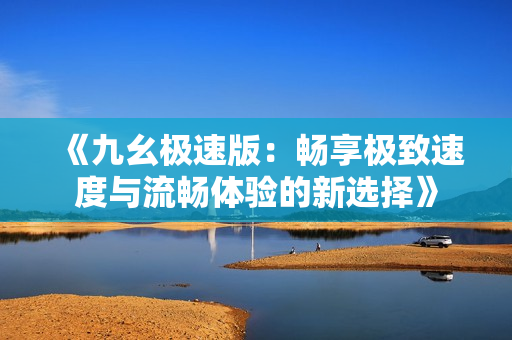《九幺极速版：畅享极致速度与流畅体验的新选择》