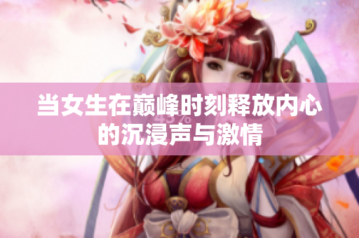 当女生在巅峰时刻释放内心的沉浸声与激情